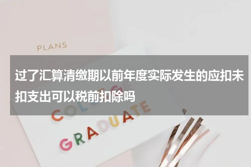过了汇算清缴期以前年度实际发生的应扣未扣支出可以税前扣除吗