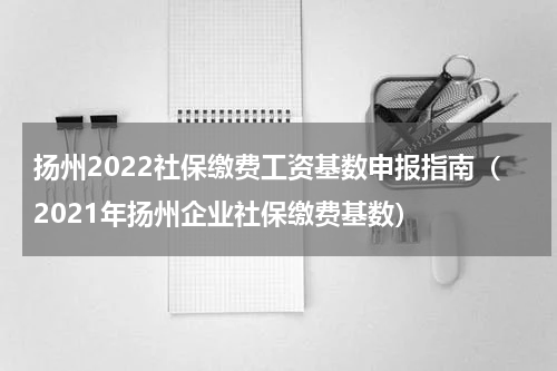 扬州2022社保缴费工资基数申报指南（2021年扬州企业社保缴费基数）