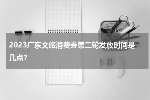 2023广东文旅消费券第二轮发放时间是几点？