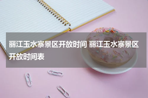 丽江玉水寨景区开放时间 丽江玉水寨景区开放时间表