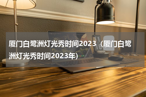 厦门白鹭洲灯光秀时间2023（厦门白鹭洲灯光秀时间2023年）