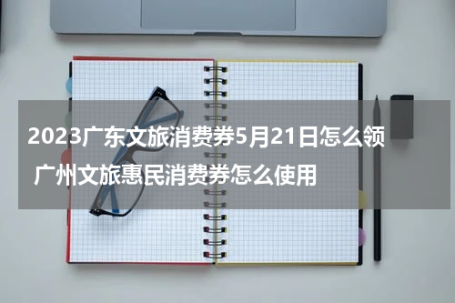 2023广东文旅消费券5月21日怎么领 广州文旅惠民消费券怎么使用