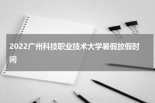 2022广州科技职业技术大学暑假放假时间