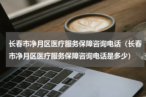 长春市净月区医疗服务保障咨询电话（长春市净月区医疗服务保障咨询电话是多少）
