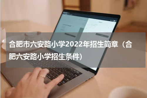 合肥市六安路小学2022年招生简章（合肥六安路小学招生条件）