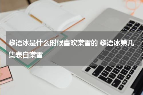 黎语冰是什么时候喜欢棠雪的 黎语冰第几集表白棠雪