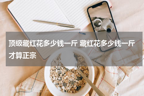 顶级藏红花多少钱一斤 藏红花多少钱一斤才算正宗