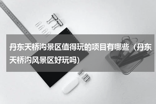 丹东天桥沟景区值得玩的项目有哪些（丹东天桥沟风景区好玩吗）