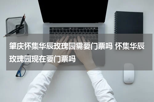 肇庆怀集华辰玫瑰园需要门票吗 怀集华辰玫瑰园现在要门票吗
