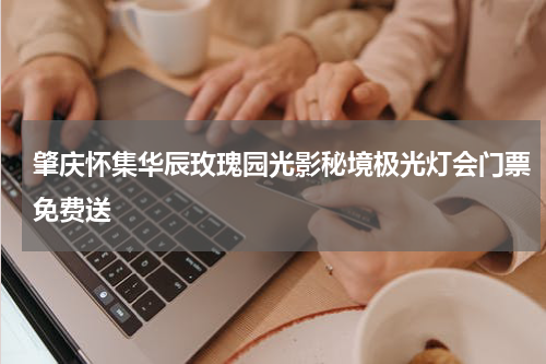 肇庆怀集华辰玫瑰园光影秘境极光灯会门票免费送