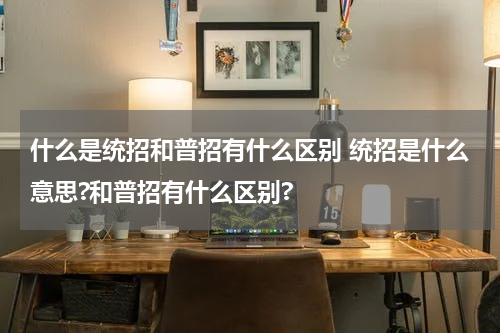 什么是统招和普招有什么区别 统招是什么意思?和普招有什么区别?