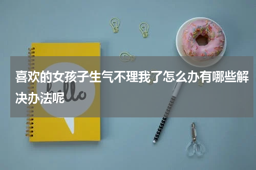 喜欢的女孩子生气不理我了怎么办有哪些解决办法呢
