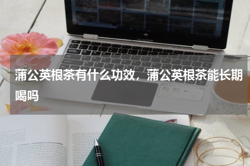 蒲公英根茶有什么功效，蒲公英根茶能长期喝吗