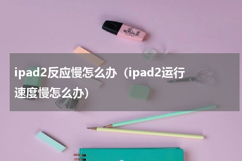 ipad2反应慢怎么办（ipad2运行速度慢怎么办）