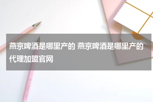 燕京啤酒是哪里产的 燕京啤酒是哪里产的代理加盟官网