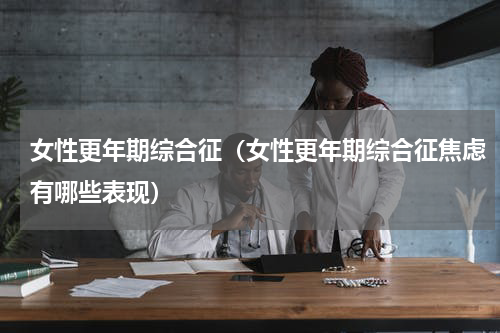 女性更年期综合征（女性更年期综合征焦虑有哪些表现）