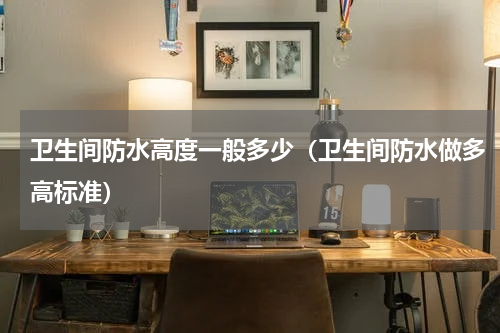 卫生间防水高度一般多少（卫生间防水做多高标准）