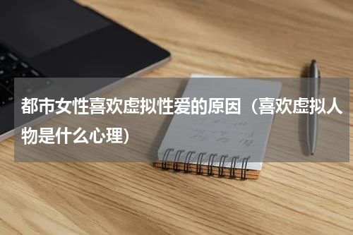 都市女性喜欢虚拟性爱的原因（喜欢虚拟人物是什么心理）