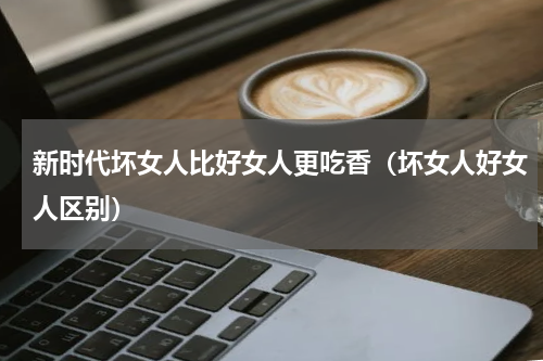 新时代坏女人比好女人更吃香（坏女人好女人区别）