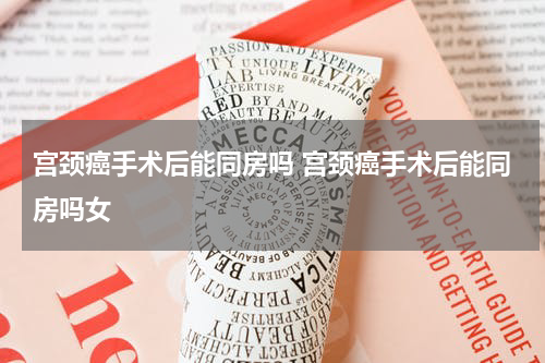 宫颈癌手术后能同房吗 宫颈癌手术后能同房吗女