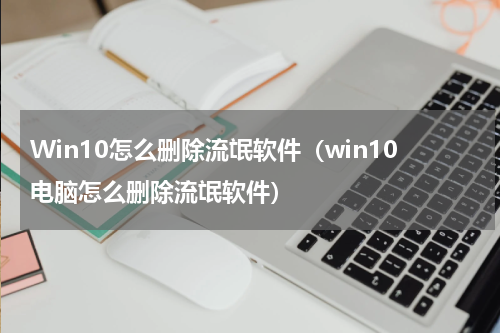 Win10怎么删除流氓软件（win10电脑怎么删除流氓软件）