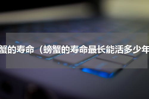 螃蟹的寿命（螃蟹的寿命最长能活多少年）