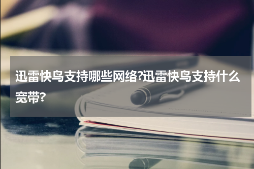 迅雷快鸟支持哪些网络?迅雷快鸟支持什么宽带?