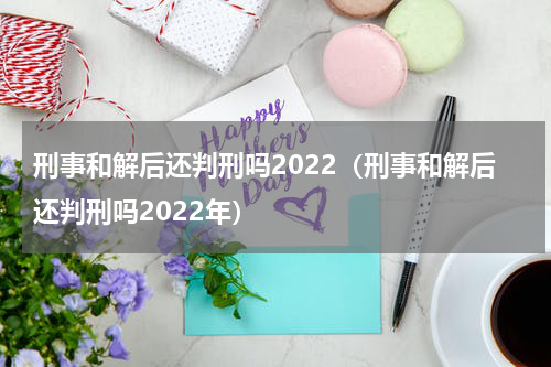 刑事和解后还判刑吗2022（刑事和解后还判刑吗2022年）