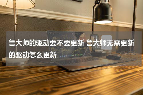 鲁大师的驱动要不要更新 鲁大师无需更新的驱动怎么更新