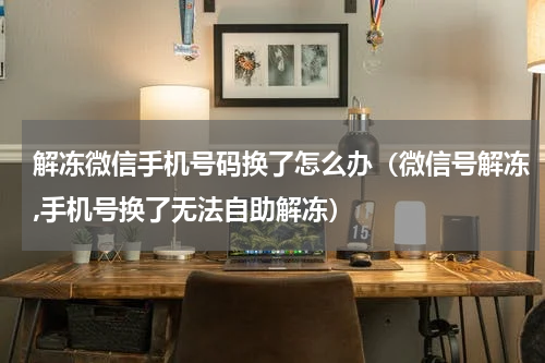 解冻微信手机号码换了怎么办（微信号解冻,手机号换了无法自助解冻）